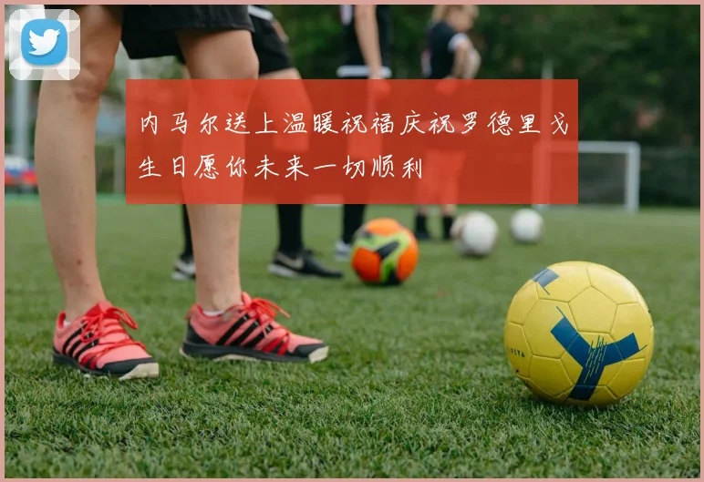 内马尔送上温暖祝福庆祝罗德里戈生日愿你未来一切顺利