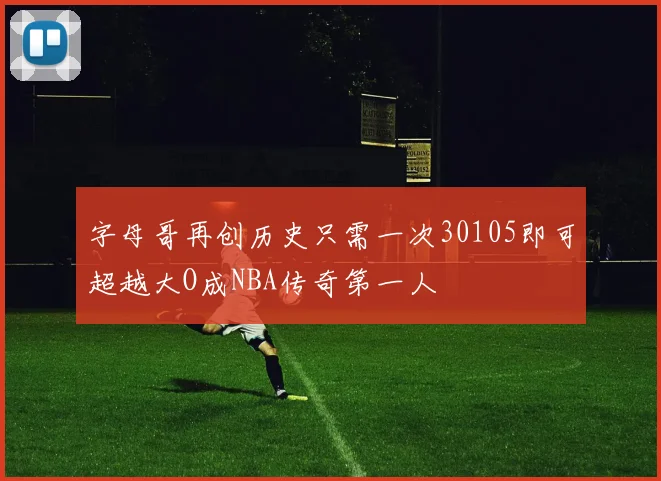 字母哥再创历史只需一次30105即可超越大O成NBA传奇第一人