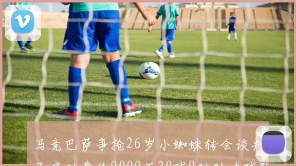 马竞巴萨争抢26岁小蜘蛛转会谈判已启动身价9000万20球9助助力球队