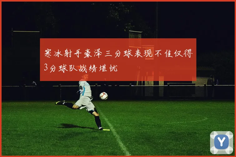 寒冰射手豪泽三分球表现不佳仅得3分球队战绩堪忧
