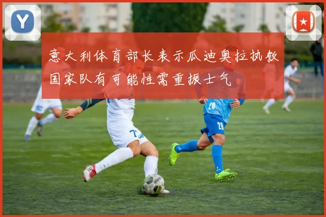 意大利体育部长表示瓜迪奥拉执教国家队有可能性需重振士气