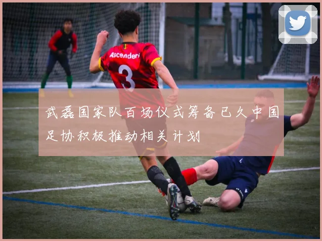 武磊国家队百场仪式筹备已久中国足协积极推动相关计划