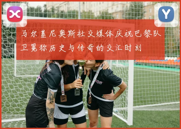 马尔基尼奥斯社交媒体庆祝巴黎队卫冕称历史与传奇的交汇时刻