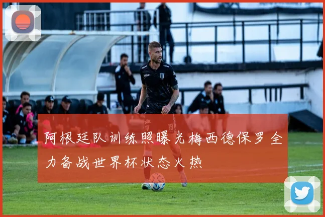 阿根廷队训练照曝光梅西德保罗全力备战世界杯状态火热