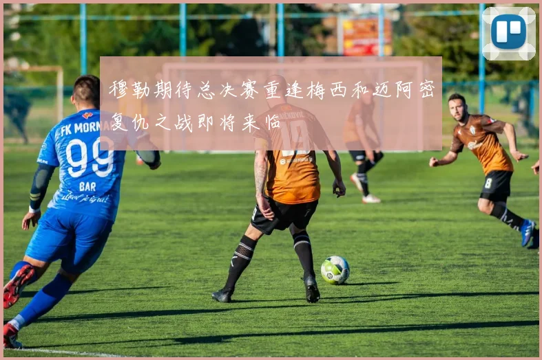 穆勒期待总决赛重逢梅西和迈阿密复仇之战即将来临