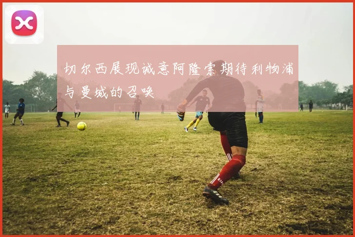 切尔西展现诚意阿隆索期待利物浦与曼城的召唤