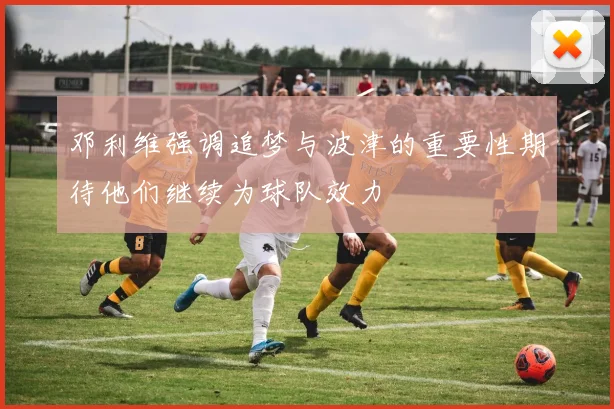 邓利维强调追梦与波津的重要性期待他们继续为球队效力