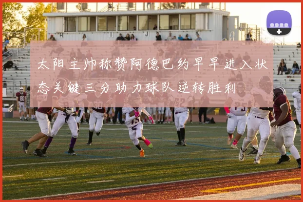 太阳主帅称赞阿德巴约早早进入状态关键三分助力球队逆转胜利