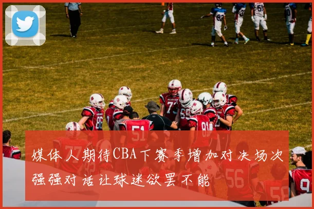 媒体人期待CBA下赛季增加对决场次强强对话让球迷欲罢不能