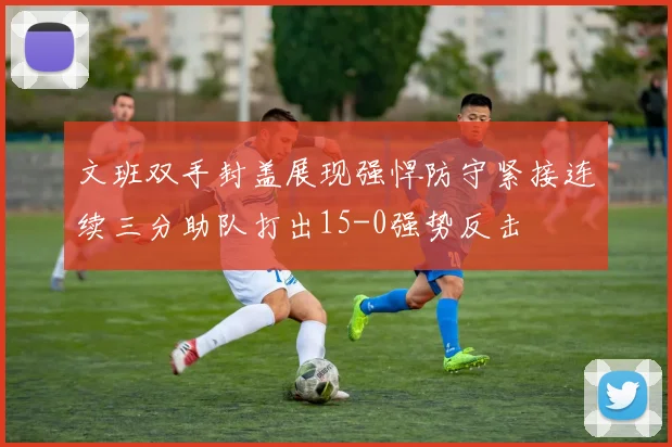 文班双手封盖展现强悍防守紧接连续三分助队打出15-0强势反击