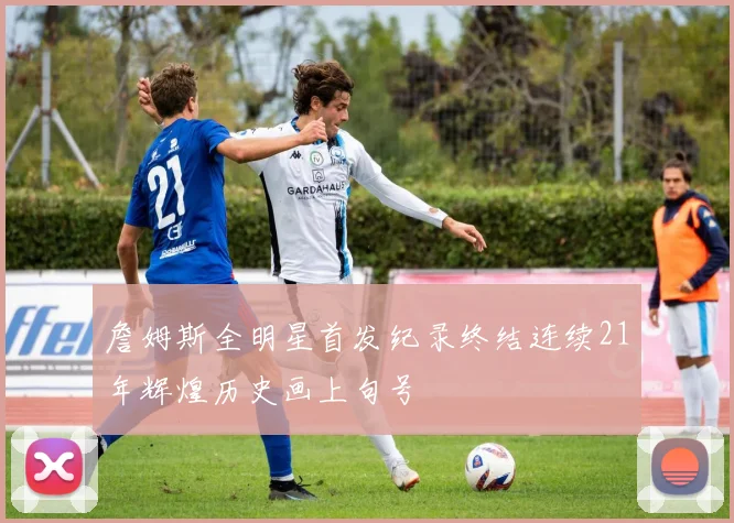 詹姆斯全明星首发纪录终结连续21年辉煌历史画上句号