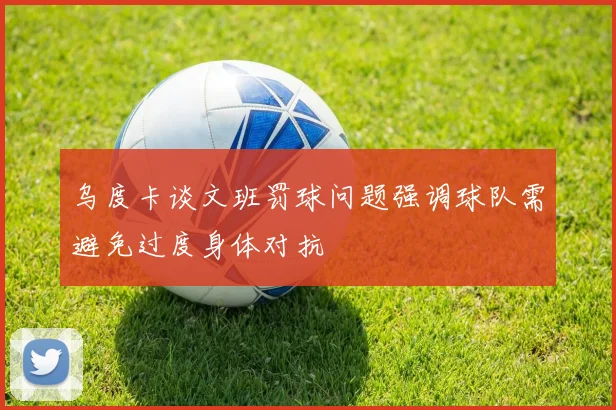 乌度卡谈文班罚球问题强调球队需避免过度身体对抗