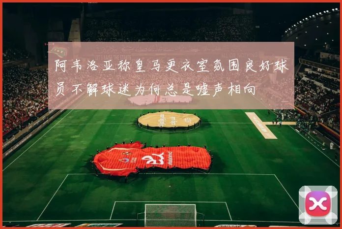 阿韦洛亚称皇马更衣室氛围良好球员不解球迷为何总是嘘声相向
