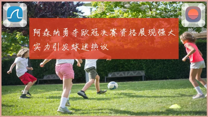 阿森纳勇夺欧冠决赛资格展现强大实力引发球迷热议