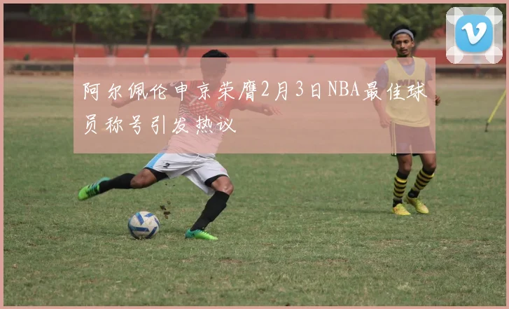 阿尔佩伦申京荣膺2月3日NBA最佳球员称号引发热议