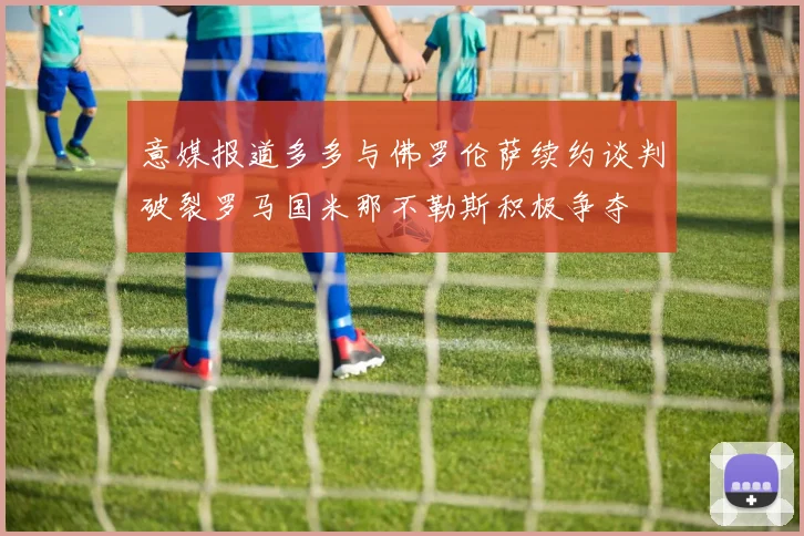 意媒报道多多与佛罗伦萨续约谈判破裂罗马国米那不勒斯积极争夺
