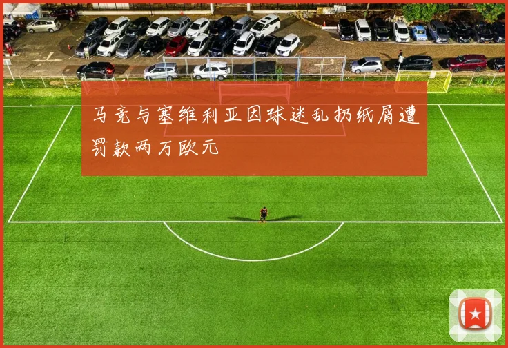 马竞与塞维利亚因球迷乱扔纸屑遭罚款两万欧元