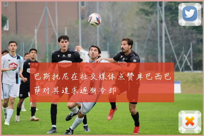 巴斯托尼在社交媒体点赞库巴西巴萨对其追求逐渐冷却