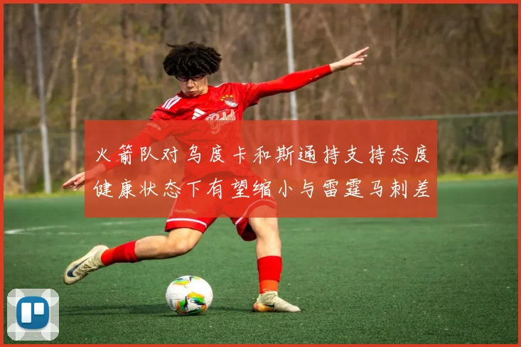 火箭队对乌度卡和斯通持支持态度健康状态下有望缩小与雷霆马刺差距