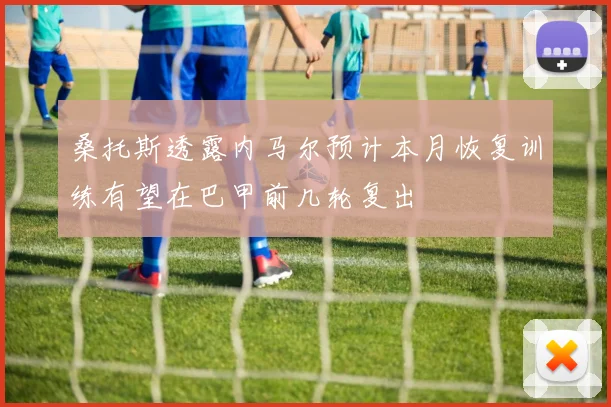 桑托斯透露内马尔预计本月恢复训练有望在巴甲前几轮复出