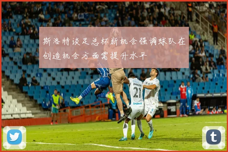 斯洛特谈足总杯新机会强调球队在创造机会方面需提升水平